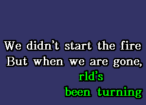 We didn,t start the fire

But When we are gone,
rld,s

been turning l