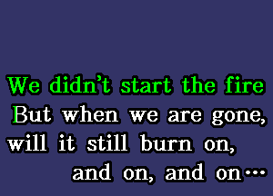 We didn,t start the fire

But When we are gone,

Will it still burn on,
and on, and on-