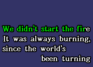 We didn,t start the fire
It was always burning,
since the world,s

been turning