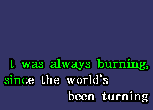 t was always burning,
since the worldes
been turning