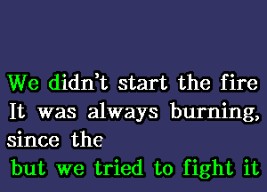 We didn,t start the fire
It was always burning,
since the

but we tried to fight it