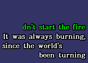 dn,t start the fire

It was always burning,
since the world,s

been turning