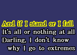 m E E m

133 all or nothing at all

Darling, I don,t know
Why I go to extremes