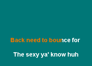 Back need to bounce for

The sexy ya' know huh