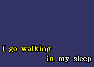 I go walking
in my sleep