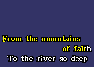 F rom the mountains
of faith
To the river so deep