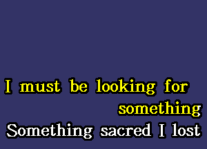 I must be looking for
something
Something sacred I lost