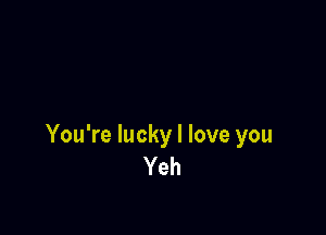 You're lucky I love you
Yeh