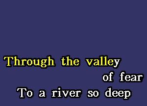 Through the valley
of fear
To a river so deep