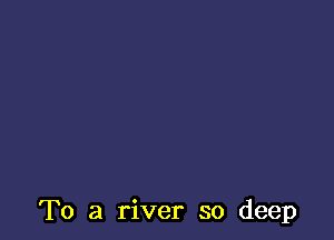 To a river so deep