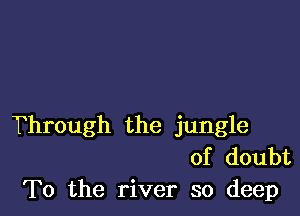 Through the jungle
of doubt
To the river so deep