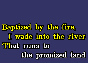 Baptized by the fire,
I wade into the river
That runs to

the promised landl