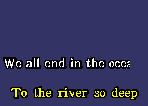 We all end in the ocez

To the river so deep