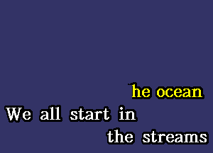 he ocean

We all start in
the streams