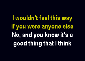 lwouldn't feel this way
if you were anyone else

No, and you know it's a
good thing that I think