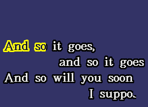 SE it goes,

and so it goes
And so will you soon
I suppa