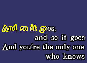 ummgaes,

and so it goes
And you're the only one
Who knows