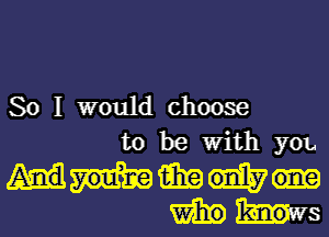 So I would choose
to be with ya.
mam
Wm bus