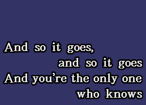 And so it goes,

and so it goes
And you're the only one
Who knows