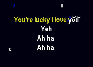 You're lucky I love yES'il
Yeh

Ah ha
Ah ha