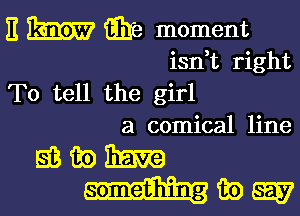 E m Eire moment
isdt right
To tell the girl

a comical line

EBGQBERZQ
mama?