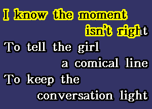 To tell the girl
a comical line
To keep the
conversation light