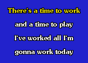 There's a time to work

and a time to play
I've worked all I'm

gonna work today