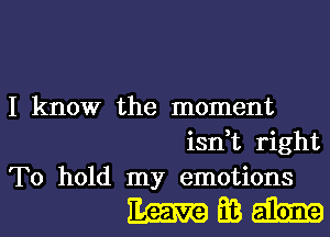 I know the moment

isn,t right
To hold my emotions

EmEBI-I