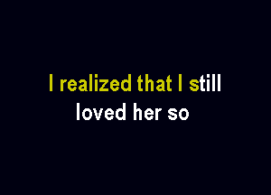 I realized that I still

loved her so
