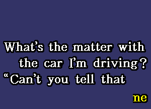 Whafs the matter With
the car Fm driving?
ccCan,t you tell that

ne