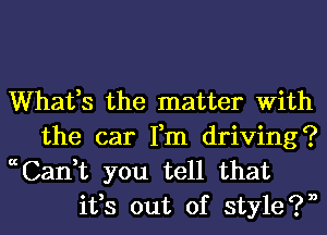 Whafs the matter With
the car Fm driving?

ccCan,t you tell that
ifs out of style?n