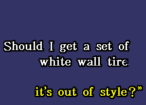 Should I get a set of
white wall tire,

ifs out of style?n