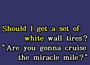 Should I get a set of
White wall tires?
Are you gonna cruise

the miracle mileiVI