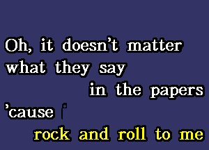 Oh, it doesn,t matter
What they say
in the papers
,cause
rock and roll to me