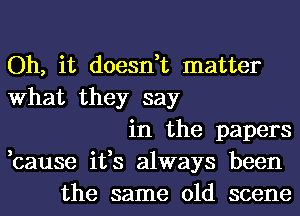 Oh, it doesn,t matter
What they say
in the papers
,cause it,s always been
the same old scene