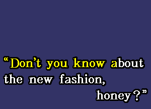 chonT you know about
the new fashion,
h0ney?n