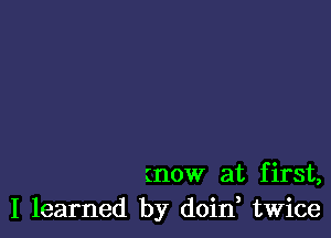 (now at first,
I learned by doin twice