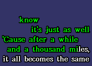 know
ifs just as well
,Cause after a While
and a thousand miles,
it all becomes the same