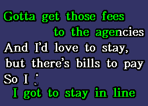 Gotta get those fees
to the agencies

And I,d love to stay,
but there,s bills to pay

80 I f
I got to stay in line