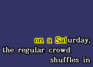 (93 a wurday,
the regular crowd

shuffles in