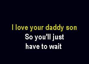 I love your daddy son

So you'll just
have to wait