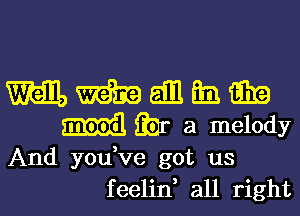 mmanmm

Ear a melody

And you ve got us
feelin, all right