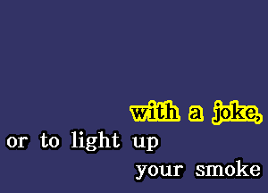 mam

or to light up
your smoke