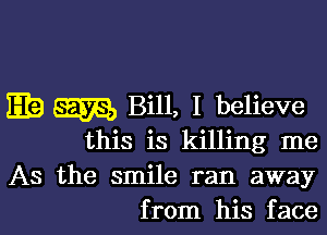 w m Bill, I believe

this is killing me
As the smile ran away
from his face