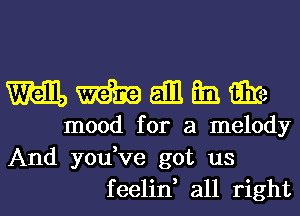 wall, m all Em. G332
mood for a melody

And you,ve got us
feelin, all right