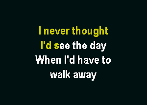 I never thought
I'd see the day

When I'd have to
walk away