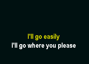 I'll go easily
I'll go where you please