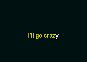 I'll go crazy