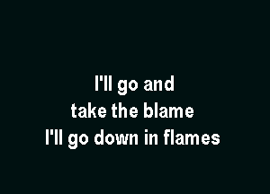 I'll go and

take the blame
I'll go down in flames