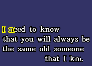 E greed to know
that you Will always be

the same old someone
that I kne